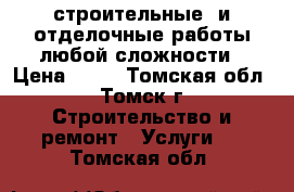 строительные  и отделочные работы любой сложности › Цена ­ 10 - Томская обл., Томск г. Строительство и ремонт » Услуги   . Томская обл.